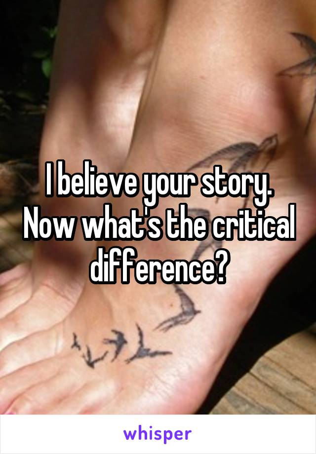 I believe your story. Now what's the critical difference?