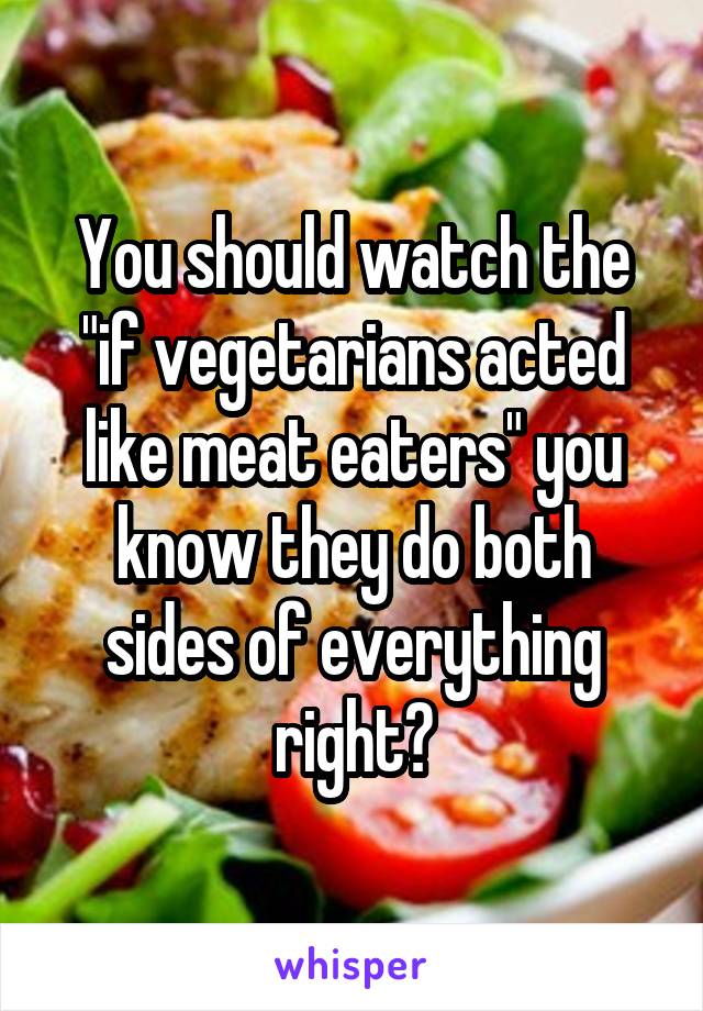 You should watch the "if vegetarians acted like meat eaters" you know they do both sides of everything right?