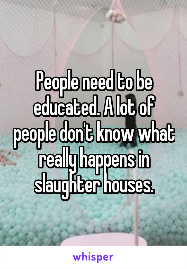 People need to be educated. A lot of people don't know what really happens in slaughter houses.