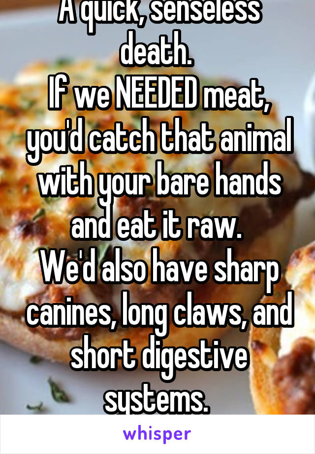 A quick, senseless death. 
If we NEEDED meat, you'd catch that animal with your bare hands and eat it raw. 
We'd also have sharp canines, long claws, and short digestive systems. 
Meat is unnecessary.