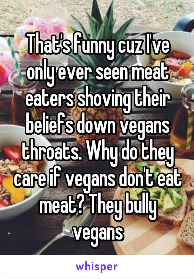 That's funny cuz I've only ever seen meat eaters shoving their beliefs down vegans throats. Why do they care if vegans don't eat meat? They bully vegans