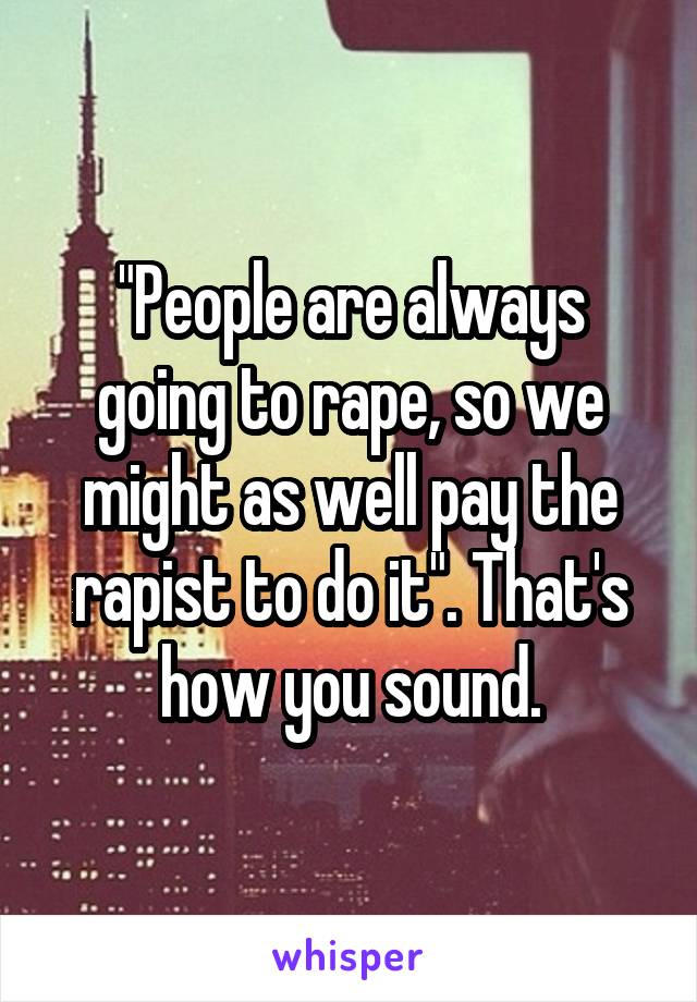 "People are always going to rape, so we might as well pay the rapist to do it". That's how you sound.