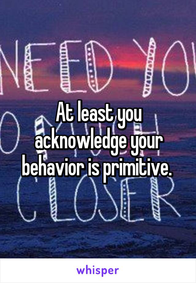 At least you acknowledge your behavior is primitive. 