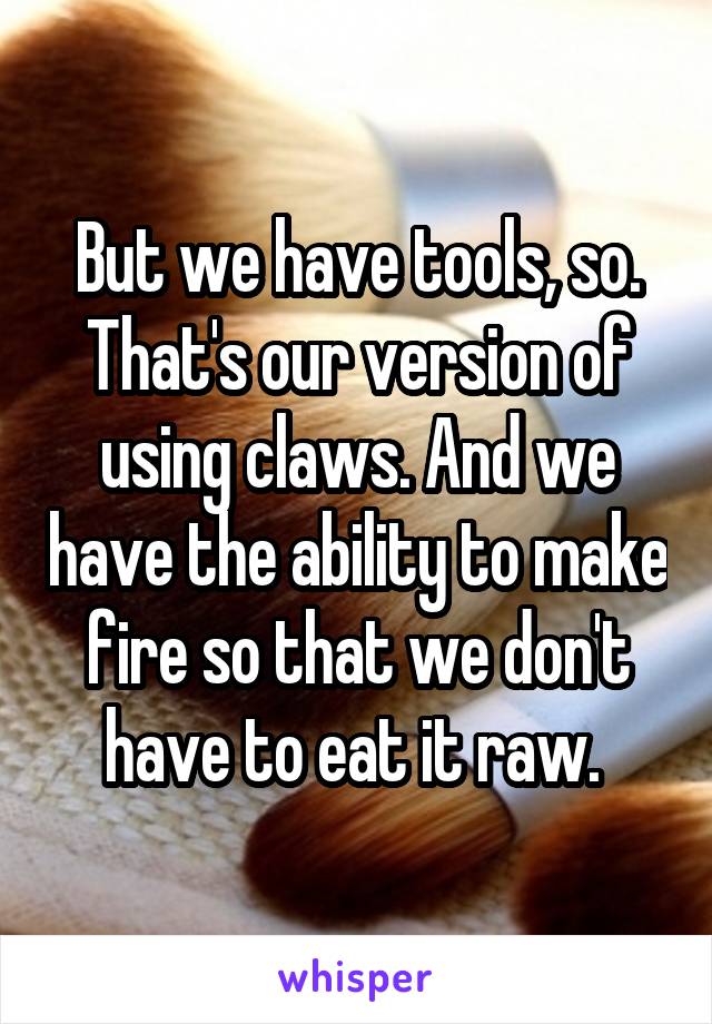 But we have tools, so. That's our version of using claws. And we have the ability to make fire so that we don't have to eat it raw. 