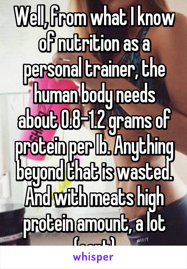 Well, from what I know of nutrition as a personal trainer, the human body needs about 0.8-1.2 grams of protein per lb. Anything beyond that is wasted. And with meats high protein amount, a lot (cont)