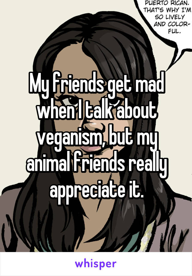 My friends get mad when I talk about veganism, but my animal friends really appreciate it.