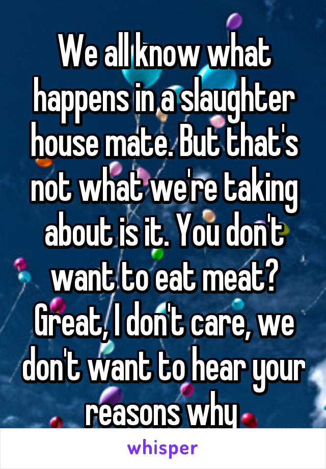 We all know what happens in a slaughter house mate. But that's not what we're taking about is it. You don't want to eat meat? Great, I don't care, we don't want to hear your reasons why 