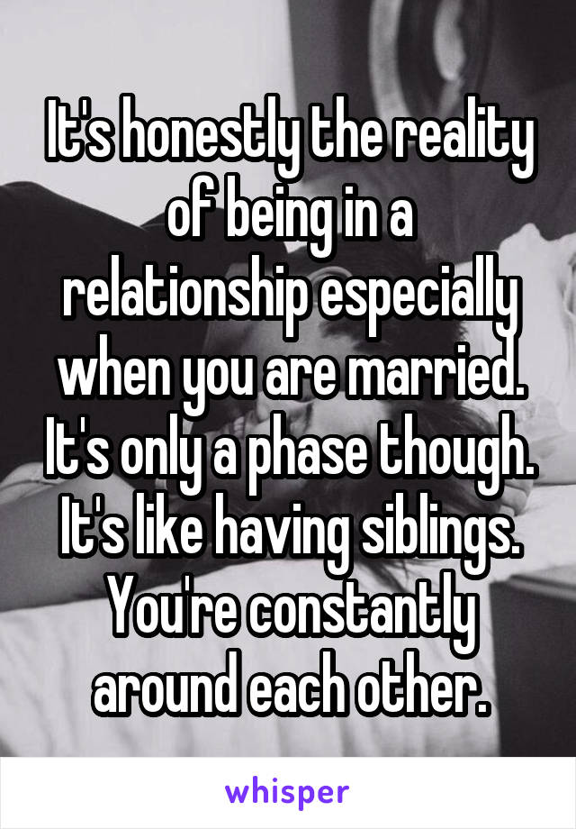 It's honestly the reality of being in a relationship especially when you are married. It's only a phase though. It's like having siblings. You're constantly around each other.