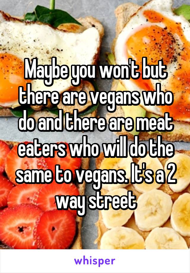 Maybe you won't but there are vegans who do and there are meat eaters who will do the same to vegans. It's a 2 way street