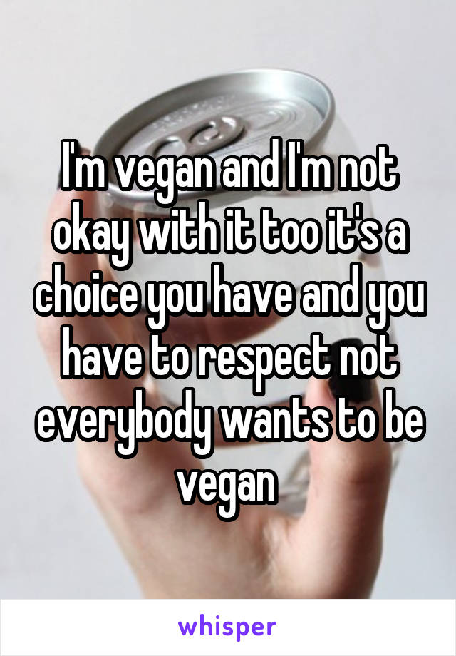 I'm vegan and I'm not okay with it too it's a choice you have and you have to respect not everybody wants to be vegan 