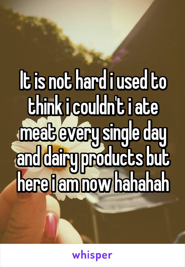 It is not hard i used to think i couldn't i ate meat every single day and dairy products but here i am now hahahah