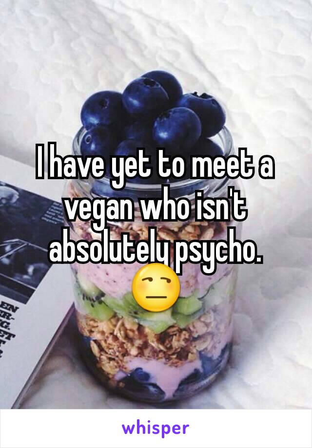 I have yet to meet a vegan who isn't absolutely psycho. 😒