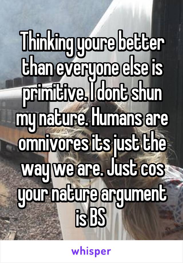 Thinking youre better than everyone else is primitive. I dont shun my nature. Humans are omnivores its just the way we are. Just cos your nature argument is BS 