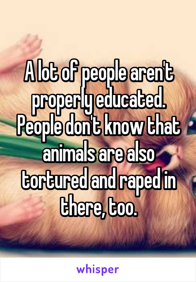 A lot of people aren't properly educated. People don't know that animals are also tortured and raped in there, too.