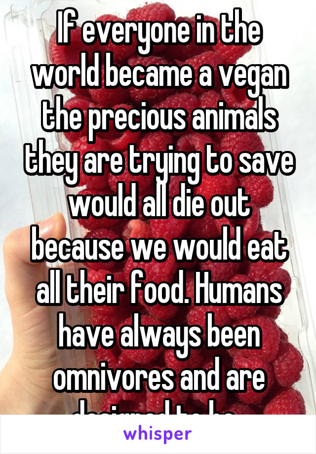 If everyone in the world became a vegan the precious animals they are trying to save would all die out because we would eat all their food. Humans have always been omnivores and are designed to be. 