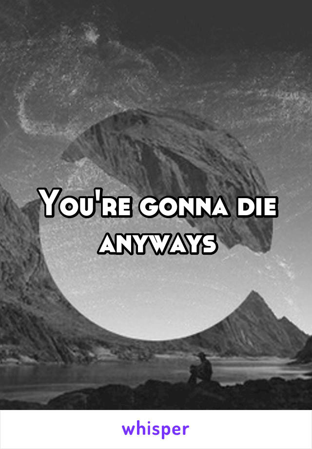 You're gonna die anyways