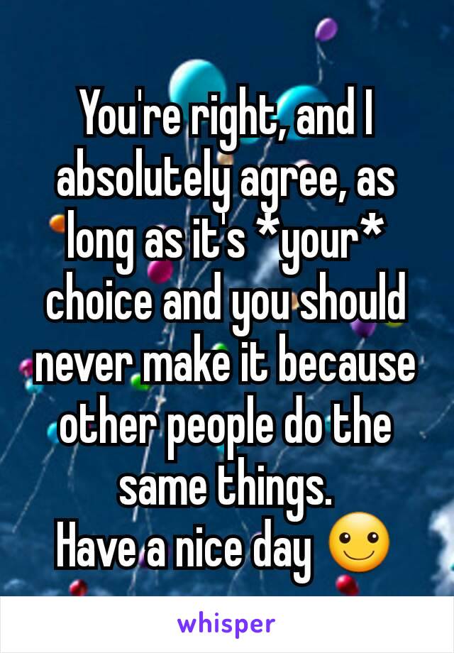 You're right, and I absolutely agree, as long as it's *your* choice and you should never make it because other people do the same things.
Have a nice day ☺