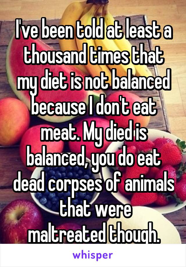 I've been told at least a thousand times that my diet is not balanced because I don't eat meat. My died is balanced, you do eat dead corpses of animals
 that were maltreated though.