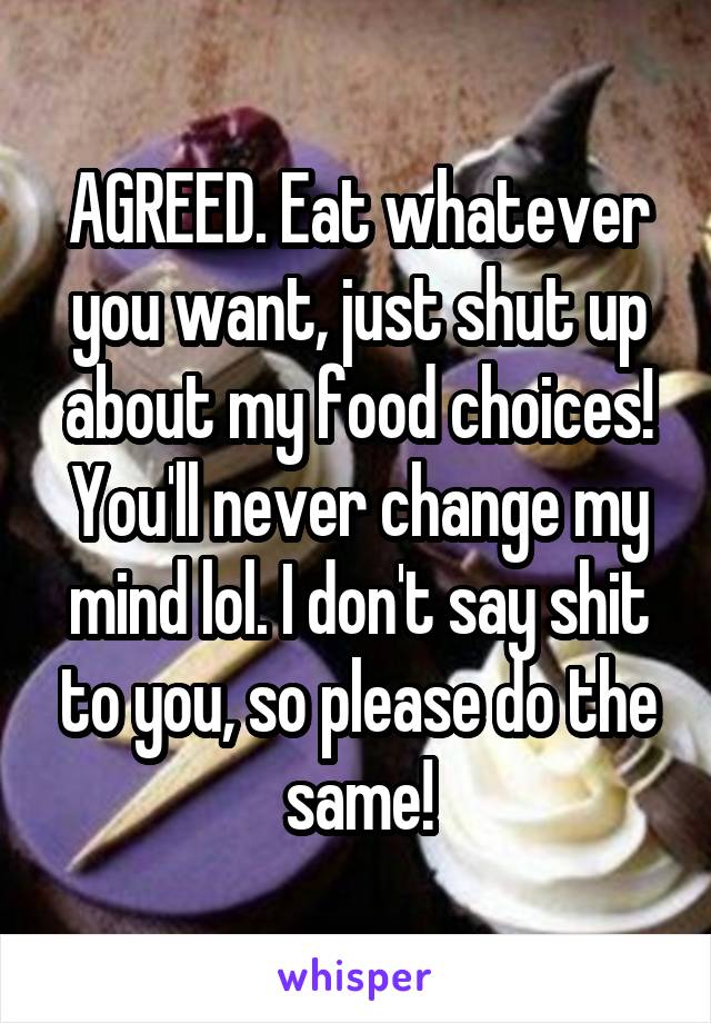 AGREED. Eat whatever you want, just shut up about my food choices! You'll never change my mind lol. I don't say shit to you, so please do the same!