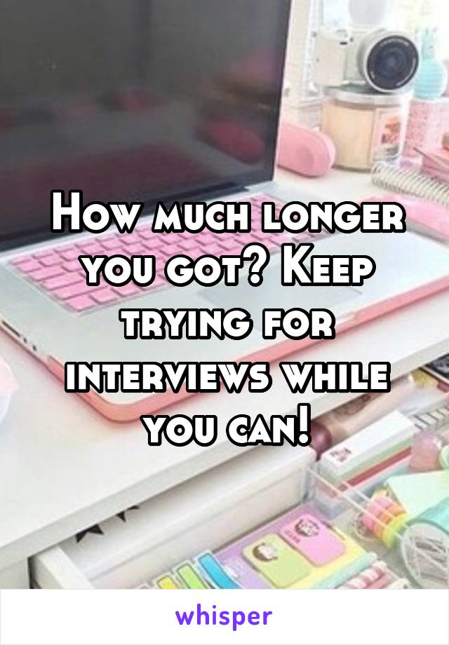 How much longer you got? Keep trying for interviews while you can!