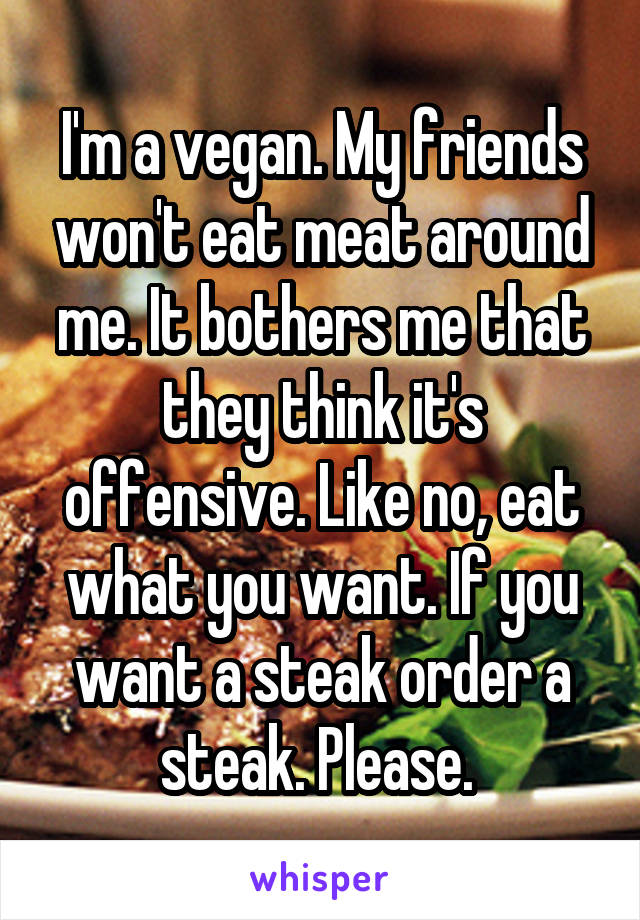 I'm a vegan. My friends won't eat meat around me. It bothers me that they think it's offensive. Like no, eat what you want. If you want a steak order a steak. Please. 