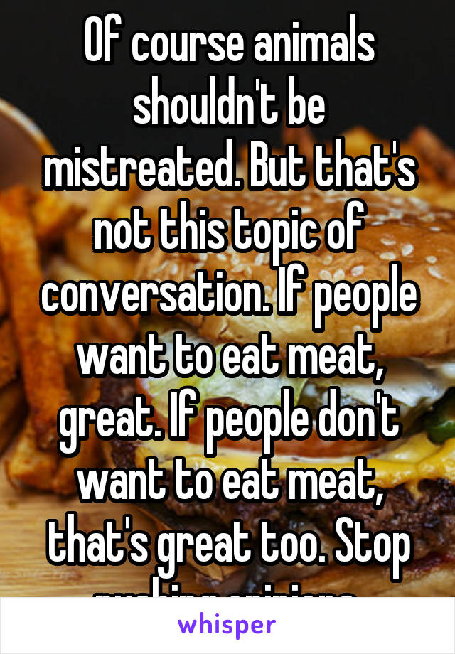 Of course animals shouldn't be mistreated. But that's not this topic of conversation. If people want to eat meat, great. If people don't want to eat meat, that's great too. Stop pushing opinions 