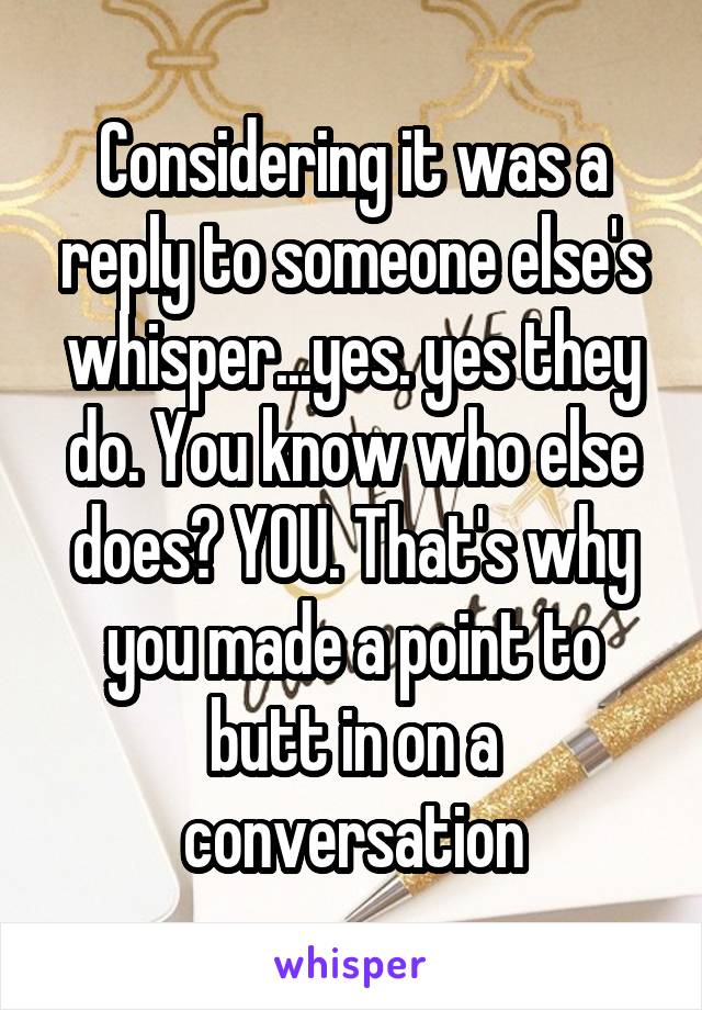 Considering it was a reply to someone else's whisper...yes. yes they do. You know who else does? YOU. That's why you made a point to butt in on a conversation