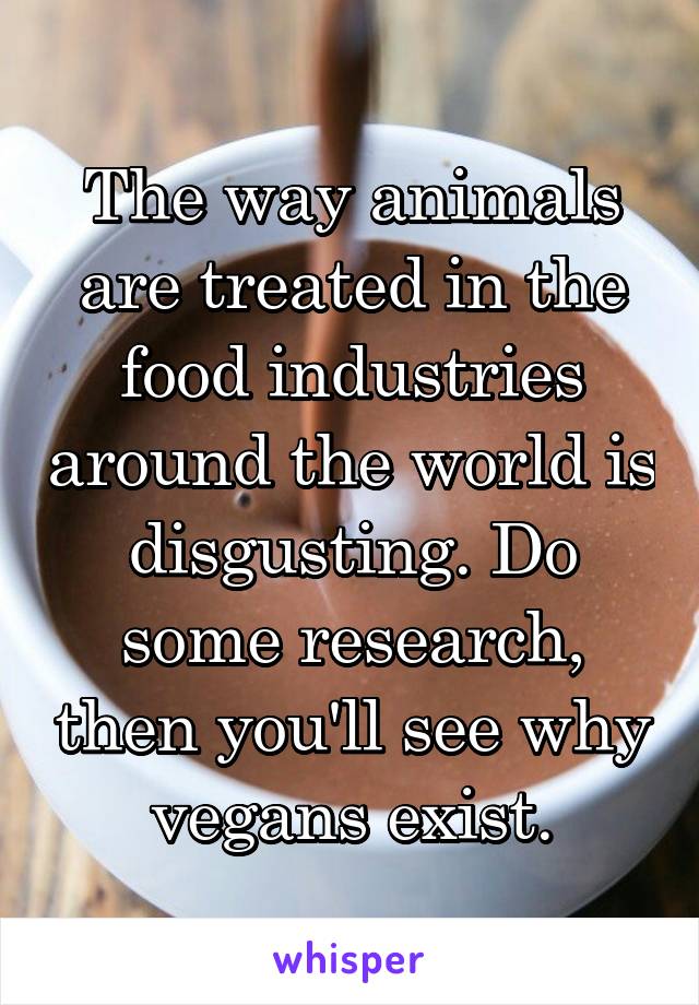 The way animals are treated in the food industries around the world is disgusting. Do some research, then you'll see why vegans exist.