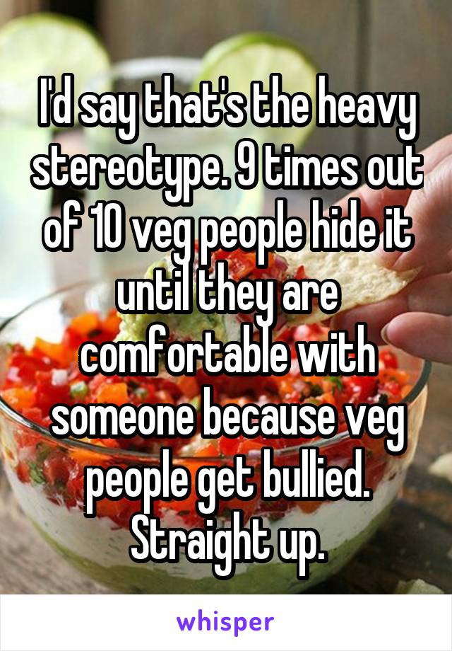 I'd say that's the heavy stereotype. 9 times out of 10 veg people hide it until they are comfortable with someone because veg people get bullied. Straight up.