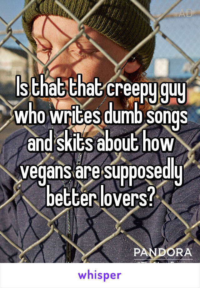 Is that that creepy guy who writes dumb songs and skits about how vegans are supposedly better lovers?