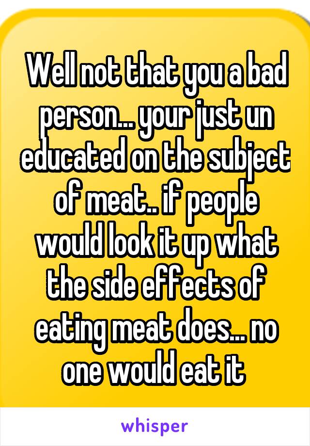 Well not that you a bad person... your just un educated on the subject of meat.. if people would look it up what the side effects of eating meat does... no one would eat it 