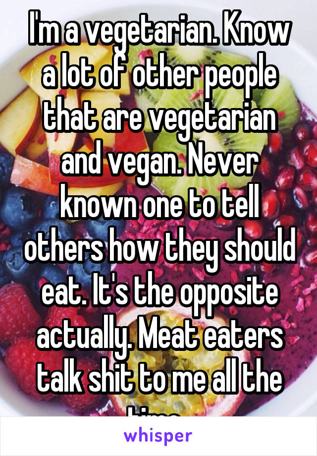 I'm a vegetarian. Know a lot of other people that are vegetarian and vegan. Never known one to tell others how they should eat. It's the opposite actually. Meat eaters talk shit to me all the time. 