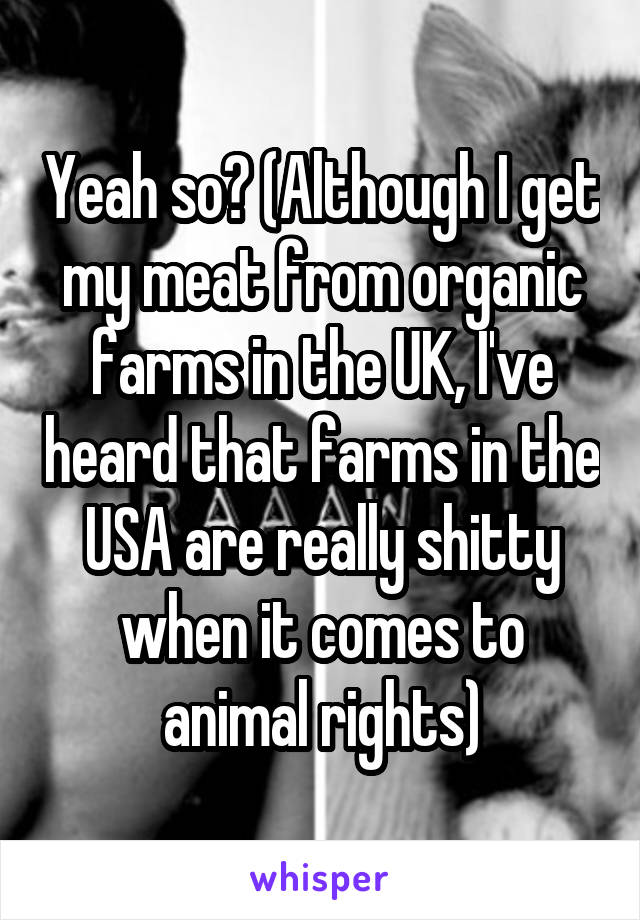 Yeah so? (Although I get my meat from organic farms in the UK, I've heard that farms in the USA are really shitty when it comes to animal rights)