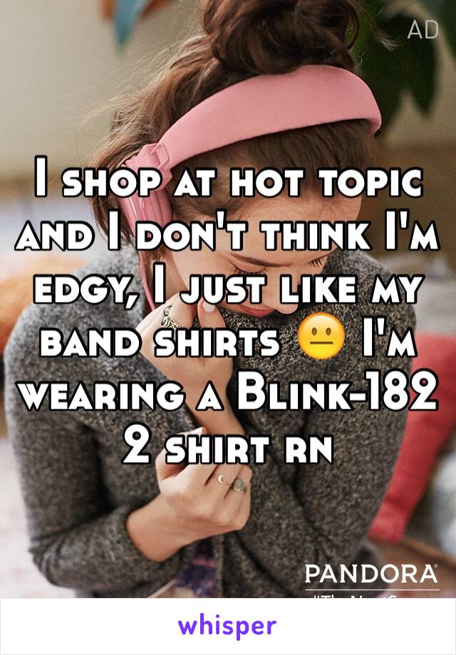I shop at hot topic and I don't think I'm edgy, I just like my band shirts 😐 I'm wearing a Blink-182 2 shirt rn