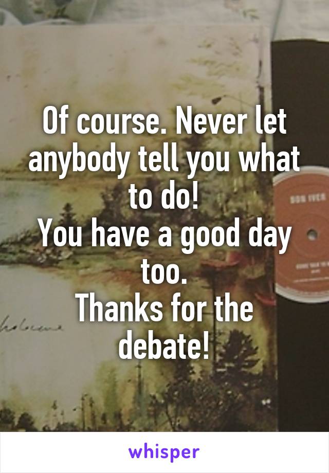 Of course. Never let anybody tell you what to do!
You have a good day too.
Thanks for the debate!