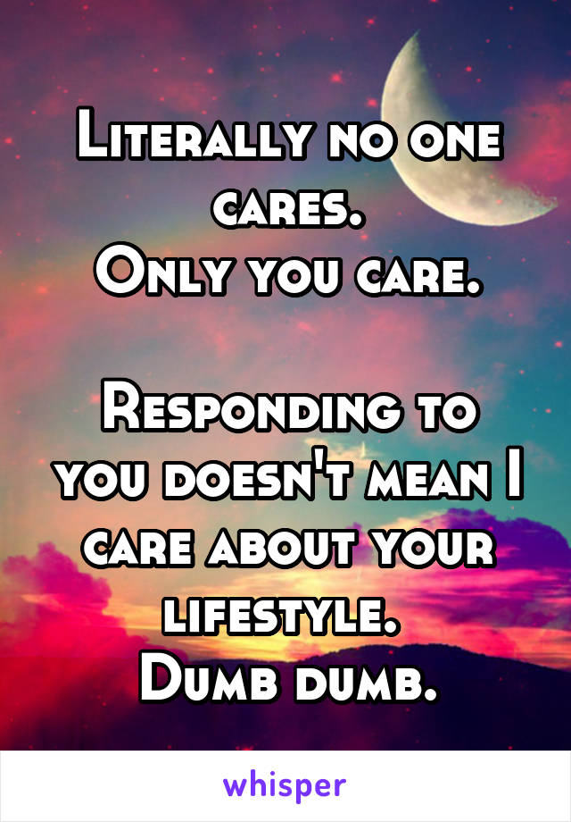 Literally no one cares.
Only you care.

Responding to you doesn't mean I care about your lifestyle. 
Dumb dumb.