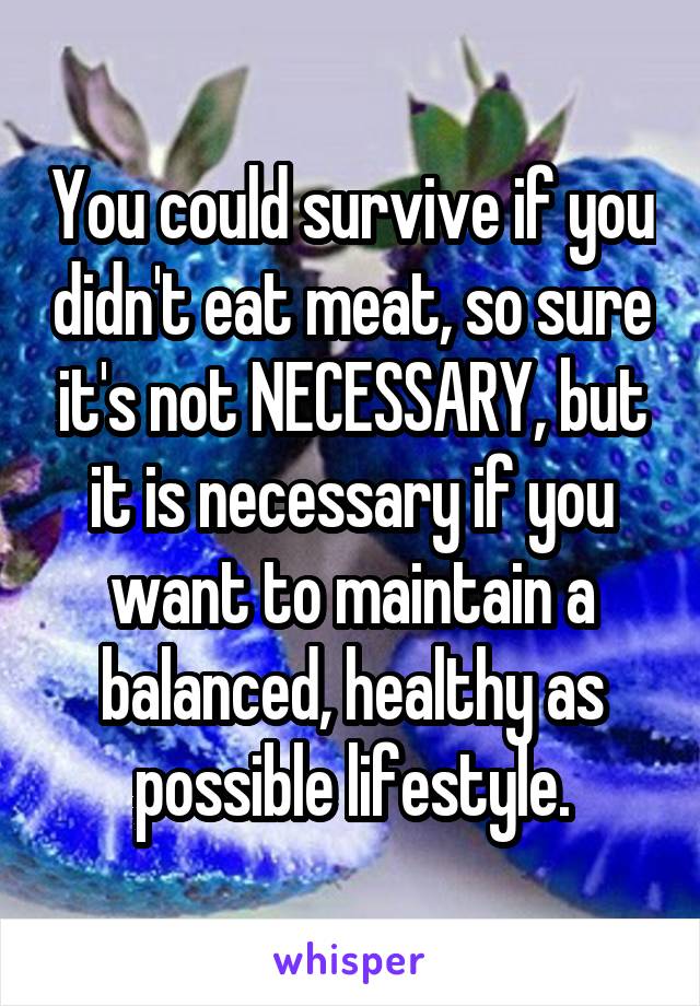 You could survive if you didn't eat meat, so sure it's not NECESSARY, but it is necessary if you want to maintain a balanced, healthy as possible lifestyle.