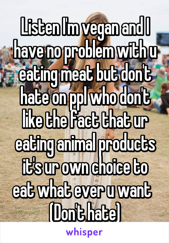 Listen I'm vegan and I have no problem with u eating meat but don't hate on ppl who don't like the fact that ur eating animal products it's ur own choice to eat what ever u want  
(Don't hate)