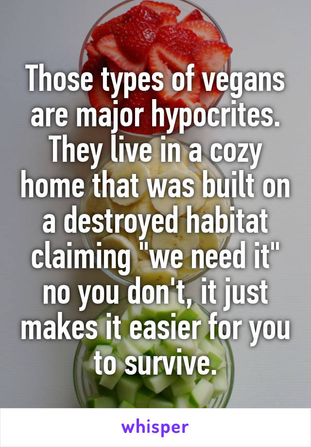 Those types of vegans are major hypocrites. They live in a cozy home that was built on a destroyed habitat claiming "we need it" no you don't, it just makes it easier for you to survive.