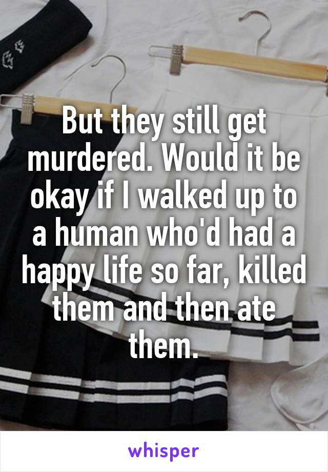 But they still get murdered. Would it be okay if I walked up to a human who'd had a happy life so far, killed them and then ate them.