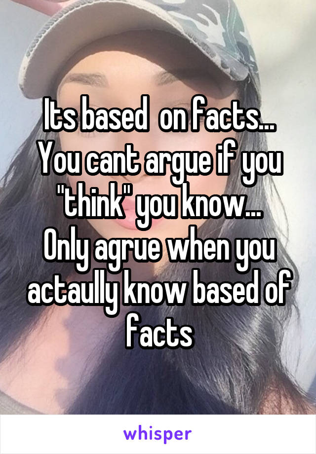 Its based  on facts...
You cant argue if you "think" you know...
Only agrue when you actaully know based of facts