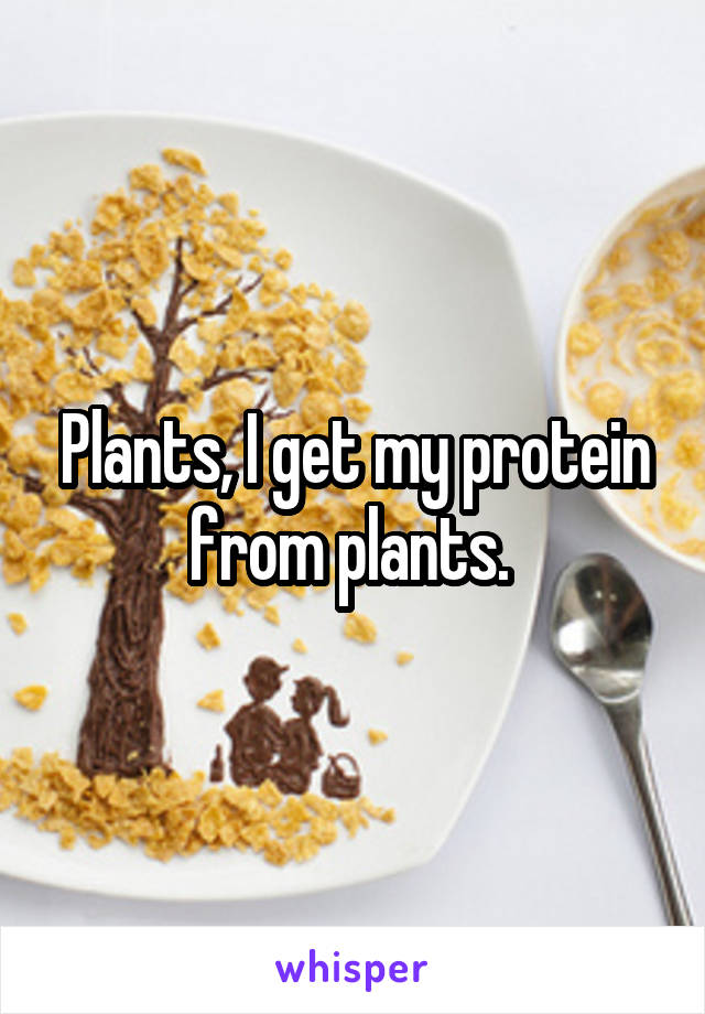 Plants, I get my protein from plants. 