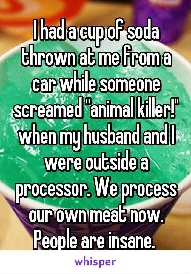 I had a cup of soda thrown at me from a car while someone screamed "animal killer!" when my husband and I were outside a processor. We process our own meat now. People are insane. 