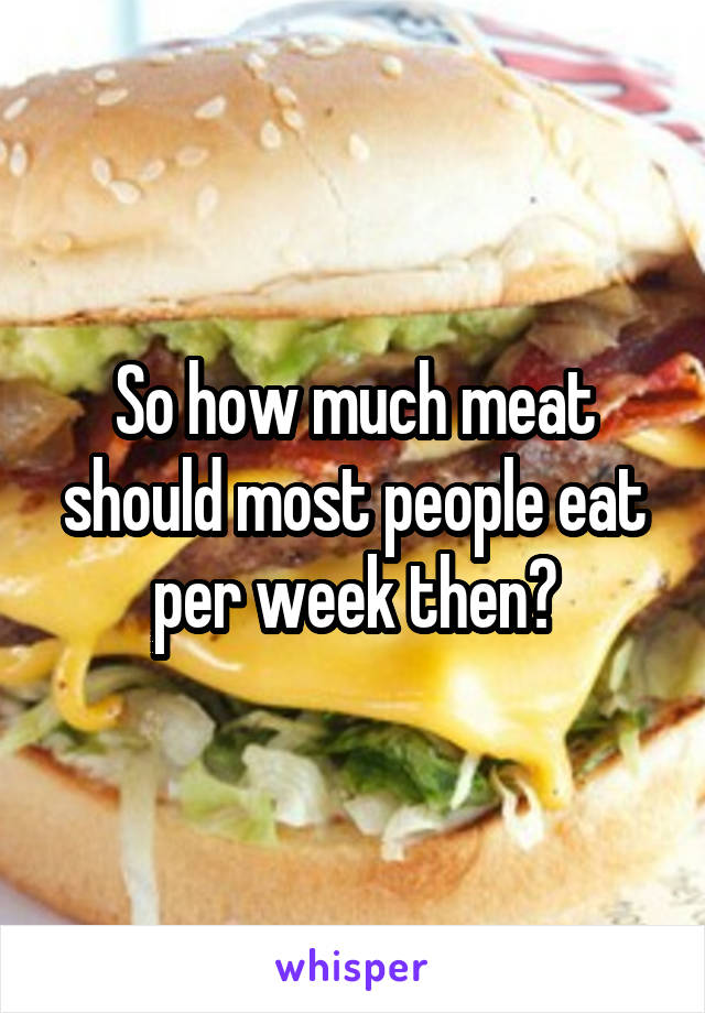 So how much meat should most people eat per week then?