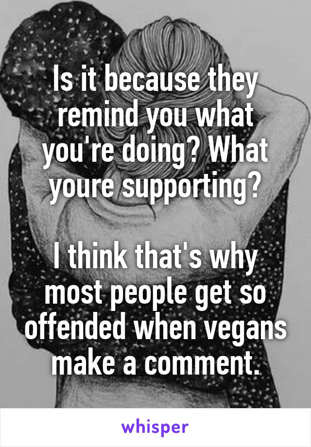 Is it because they remind you what you're doing? What youre supporting?

I think that's why most people get so offended when vegans make a comment.