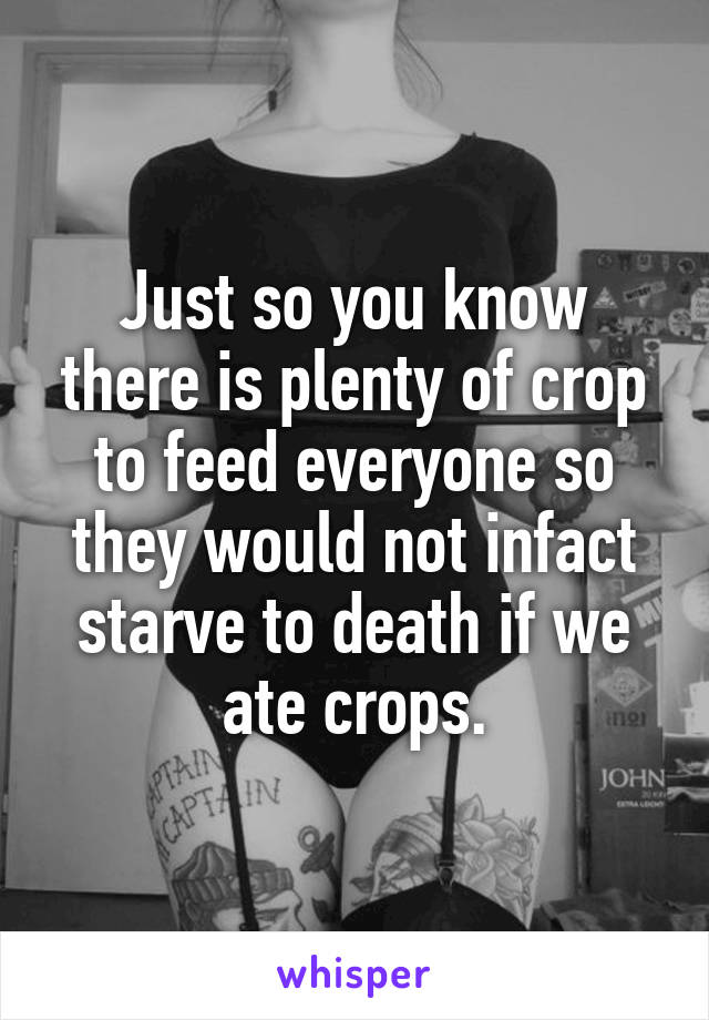 Just so you know there is plenty of crop to feed everyone so they would not infact starve to death if we ate crops.