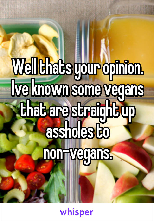 Well thats your opinion. Ive known some vegans that are straight up assholes to non-vegans.