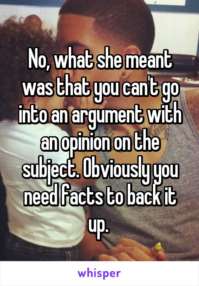 No, what she meant was that you can't go into an argument with an opinion on the subject. Obviously you need facts to back it up. 