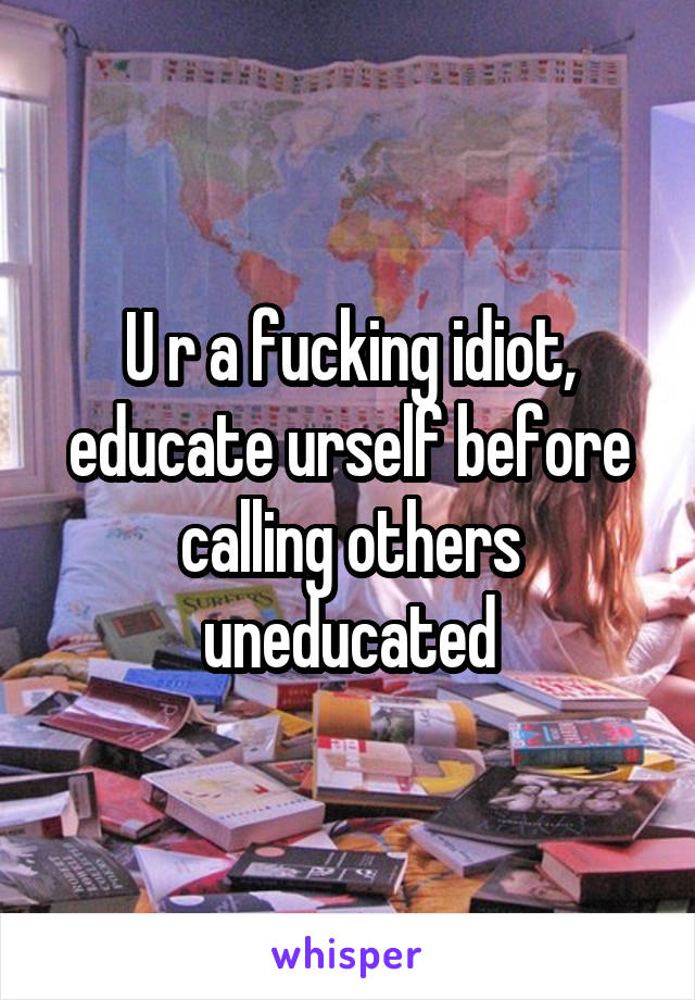 U r a fucking idiot, educate urself before calling others uneducated