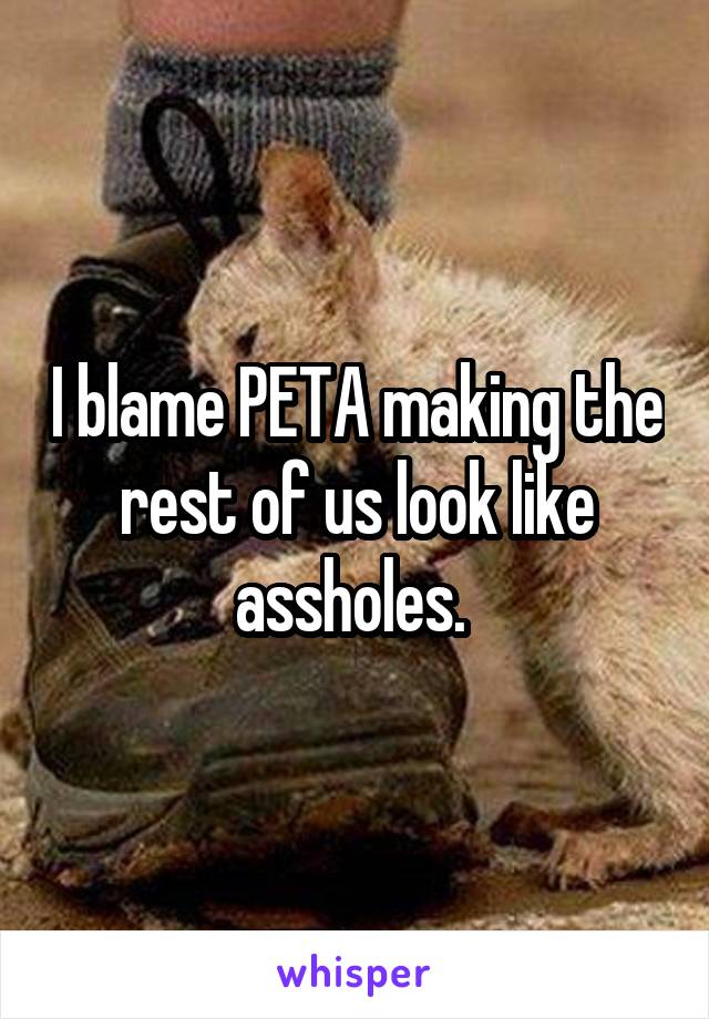 I blame PETA making the rest of us look like assholes. 